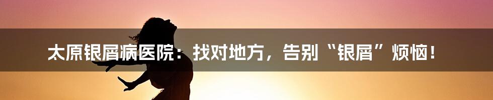 太原银屑病医院：找对地方，告别“银屑”烦恼！