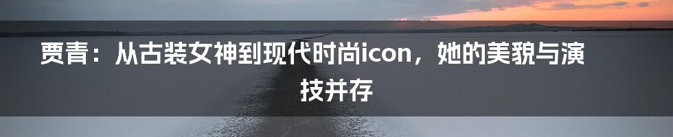 贾青：从古装女神到现代时尚icon，她的美貌与演技并存