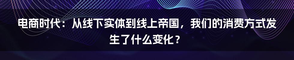 电商时代：从线下实体到线上帝国，我们的消费方式发生了什么变化？