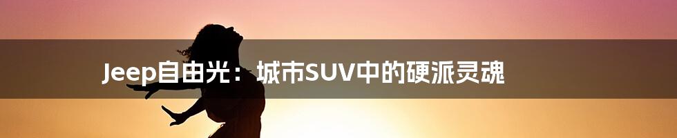 Jeep自由光：城市SUV中的硬派灵魂