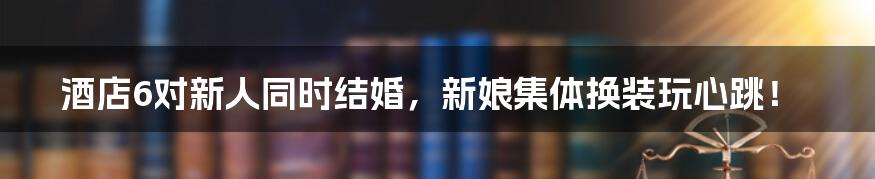 酒店6对新人同时结婚，新娘集体换装玩心跳！