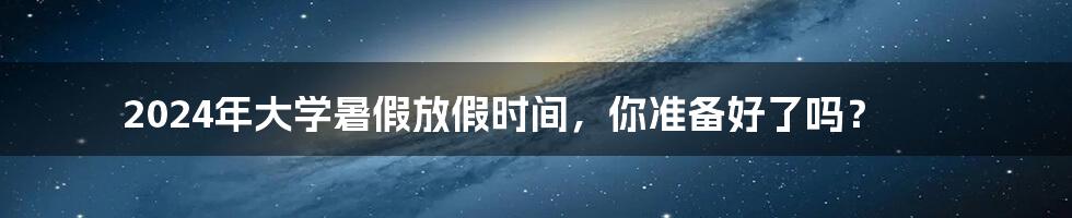 2024年大学暑假放假时间，你准备好了吗？