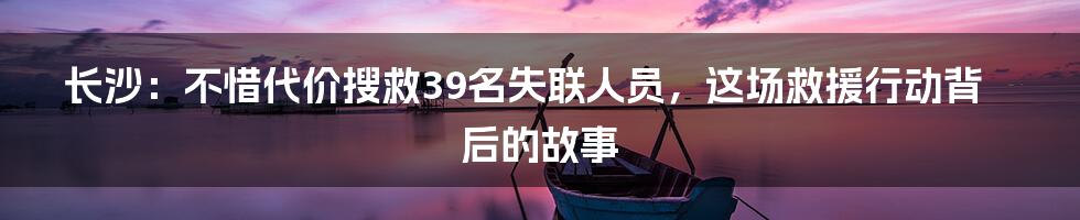 长沙：不惜代价搜救39名失联人员，这场救援行动背后的故事