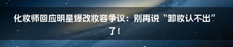 化妆师回应明星爆改妆容争议：别再说“卸妆认不出”了！