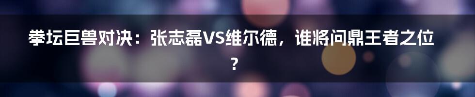 拳坛巨兽对决：张志磊VS维尔德，谁将问鼎王者之位？