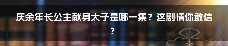 庆余年长公主献身太子是哪一集？这剧情你敢信？