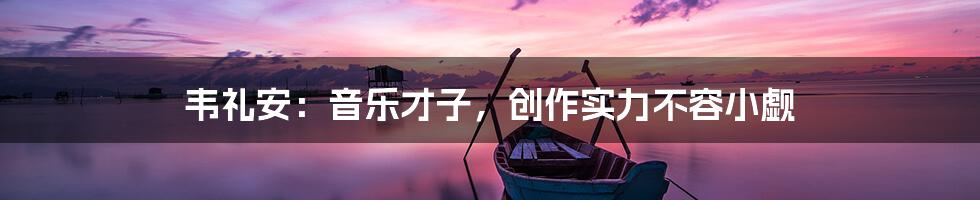 韦礼安：音乐才子，创作实力不容小觑