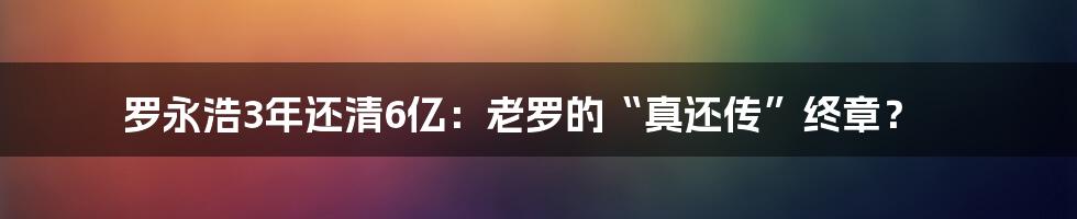 罗永浩3年还清6亿：老罗的“真还传”终章？