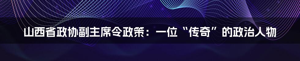 山西省政协副主席令政策：一位“传奇”的政治人物