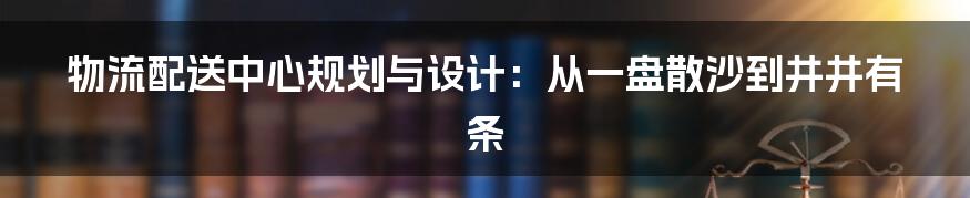 物流配送中心规划与设计：从一盘散沙到井井有条