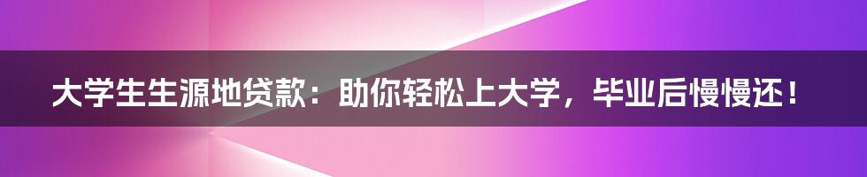 大学生生源地贷款：助你轻松上大学，毕业后慢慢还！