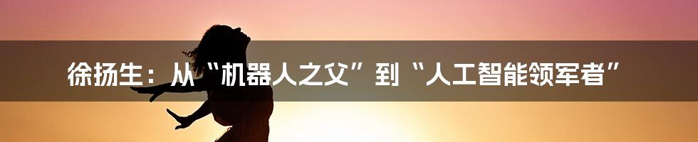 徐扬生：从“机器人之父”到“人工智能领军者”