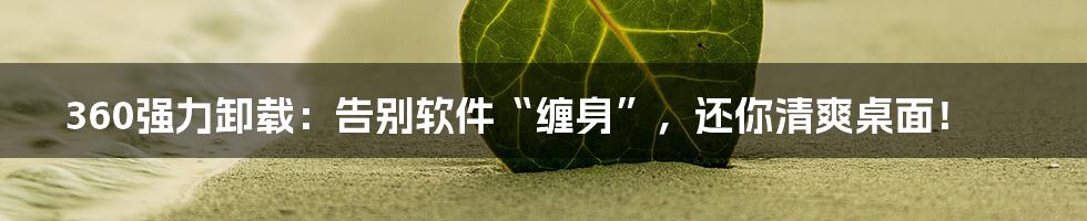 360强力卸载：告别软件“缠身”，还你清爽桌面！