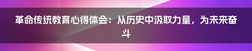 革命传统教育心得体会：从历史中汲取力量，为未来奋斗