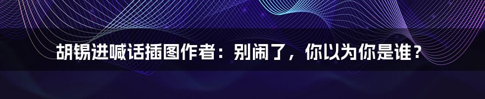 胡锡进喊话插图作者：别闹了，你以为你是谁？