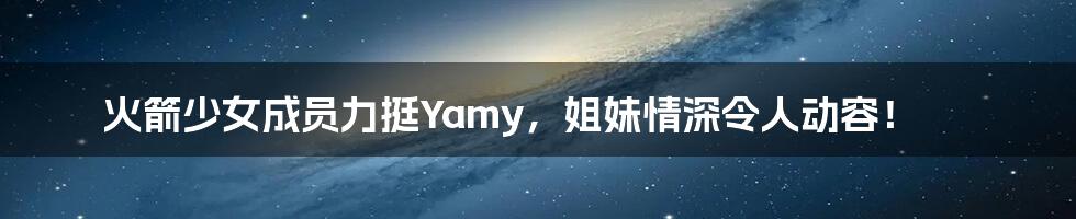 火箭少女成员力挺Yamy，姐妹情深令人动容！