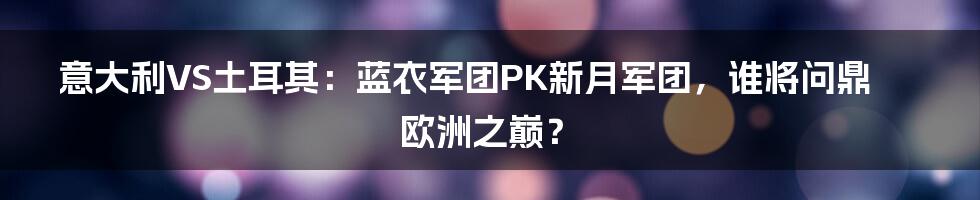 意大利VS土耳其：蓝衣军团PK新月军团，谁将问鼎欧洲之巅？