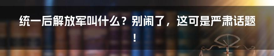 统一后解放军叫什么？别闹了，这可是严肃话题！