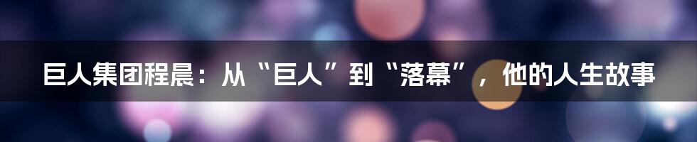 巨人集团程晨：从“巨人”到“落幕”，他的人生故事