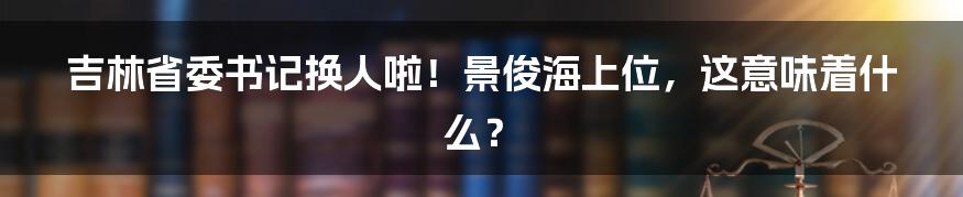 吉林省委书记换人啦！景俊海上位，这意味着什么？