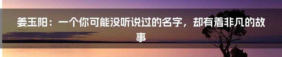 姜玉阳：一个你可能没听说过的名字，却有着非凡的故事