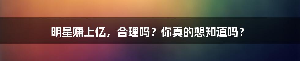 明星赚上亿，合理吗？你真的想知道吗？