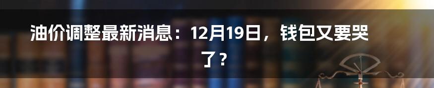 油价调整最新消息：12月19日，钱包又要哭了？