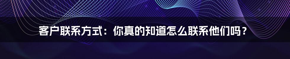 客户联系方式：你真的知道怎么联系他们吗？