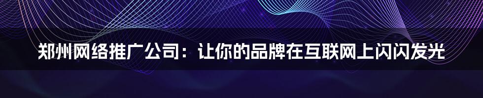 郑州网络推广公司：让你的品牌在互联网上闪闪发光