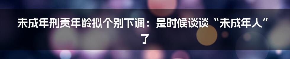 未成年刑责年龄拟个别下调：是时候谈谈“未成年人”了