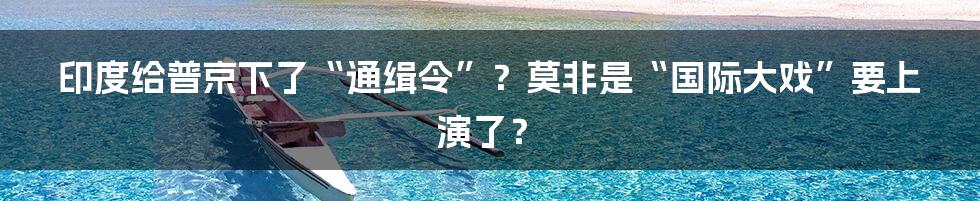 印度给普京下了“通缉令”？莫非是“国际大戏”要上演了？