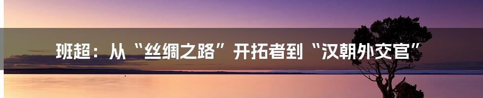 班超：从“丝绸之路”开拓者到“汉朝外交官”