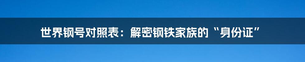 世界钢号对照表：解密钢铁家族的“身份证”