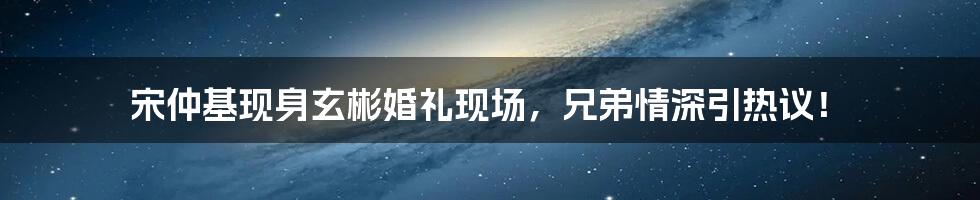 宋仲基现身玄彬婚礼现场，兄弟情深引热议！