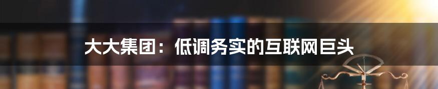 大大集团：低调务实的互联网巨头