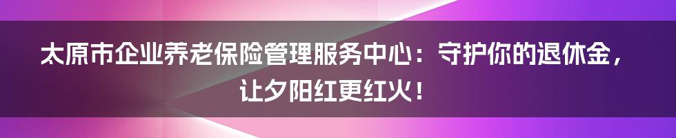 太原市企业养老保险管理服务中心：守护你的退休金，让夕阳红更红火！