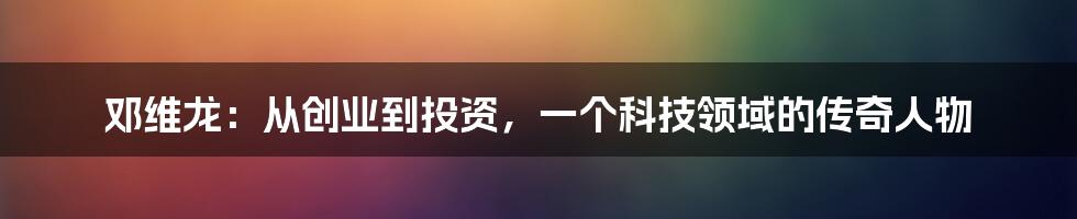 邓维龙：从创业到投资，一个科技领域的传奇人物