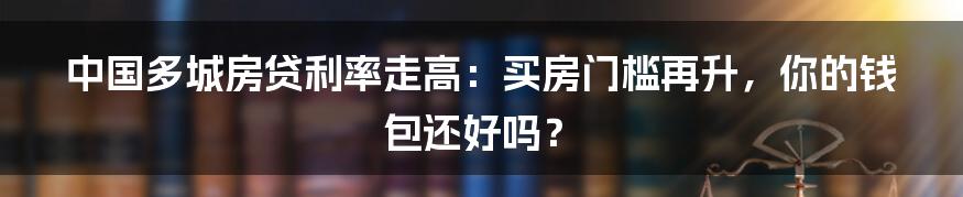 中国多城房贷利率走高：买房门槛再升，你的钱包还好吗？