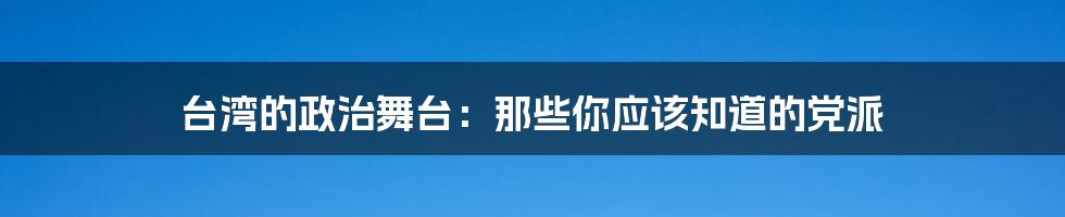 台湾的政治舞台：那些你应该知道的党派