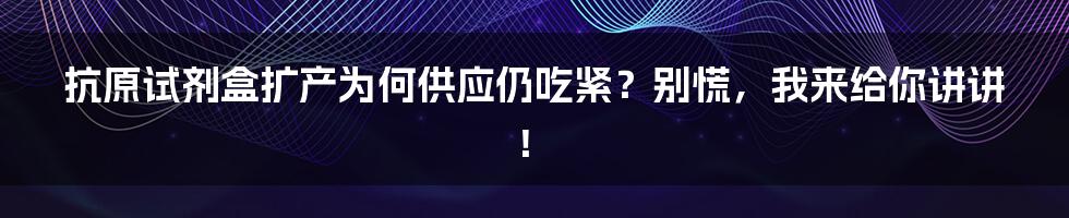 抗原试剂盒扩产为何供应仍吃紧？别慌，我来给你讲讲！