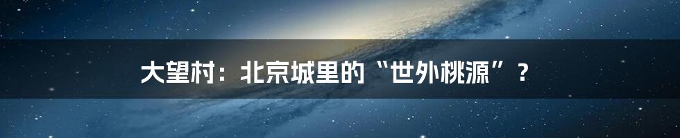 大望村：北京城里的“世外桃源”？