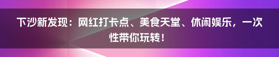 下沙新发现：网红打卡点、美食天堂、休闲娱乐，一次性带你玩转！