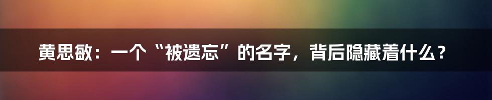 黄思敏：一个“被遗忘”的名字，背后隐藏着什么？