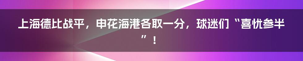 上海德比战平，申花海港各取一分，球迷们“喜忧参半”！