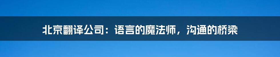 北京翻译公司：语言的魔法师，沟通的桥梁