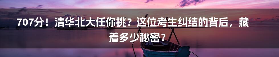 707分！清华北大任你挑？这位考生纠结的背后，藏着多少秘密？