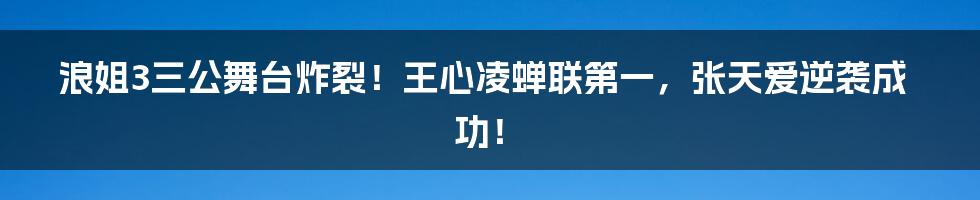 浪姐3三公舞台炸裂！王心凌蝉联第一，张天爱逆袭成功！