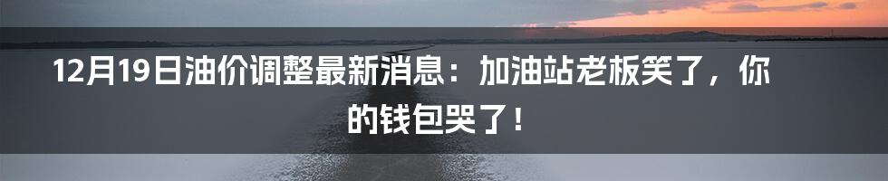 12月19日油价调整最新消息：加油站老板笑了，你的钱包哭了！