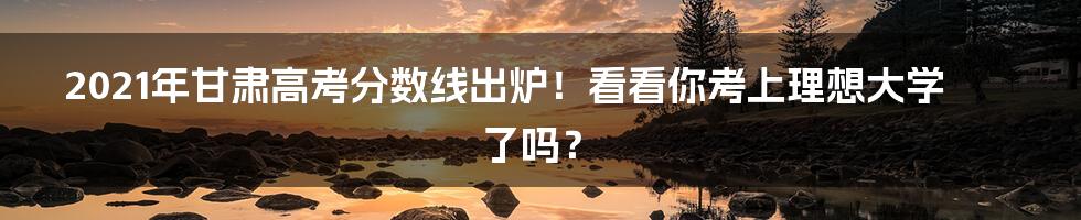 2021年甘肃高考分数线出炉！看看你考上理想大学了吗？