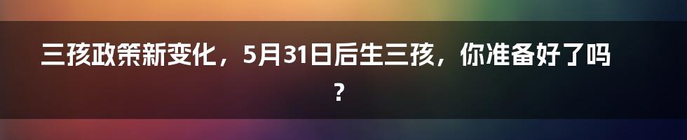 三孩政策新变化，5月31日后生三孩，你准备好了吗？